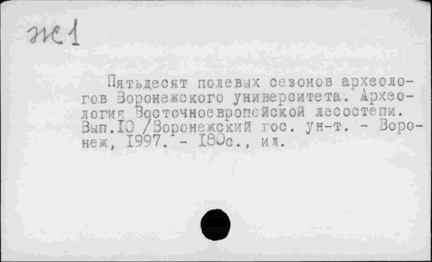 ﻿ж 4
Пятьдесят полевых сезонов археологов Воронежского университета. Археология Восточноевропейской лесостепи. Вып.ТО /Воронежский гос. ун-т. - Воронеж, 1997. - 180с., ил.